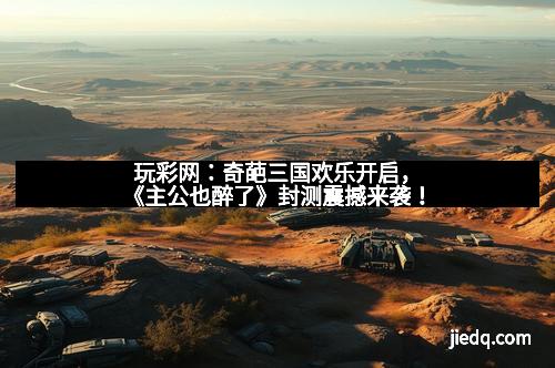 玩彩网：奇葩三国欢乐开启，《主公也醉了》封测震撼来袭！